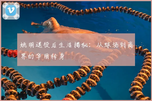姚明退役后生活揭秘：从球场到商界的华丽转身