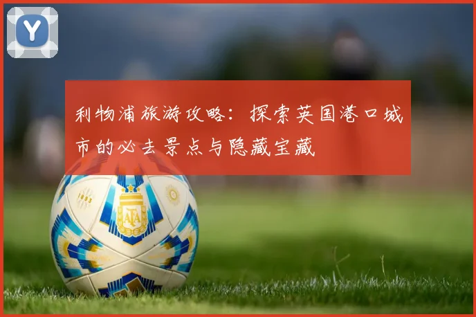 利物浦旅游攻略:探索英国港口城市的必去景点与隐藏宝藏