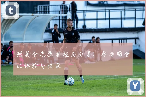 残奥会志愿者经历分享:参与盛会的体验与收获