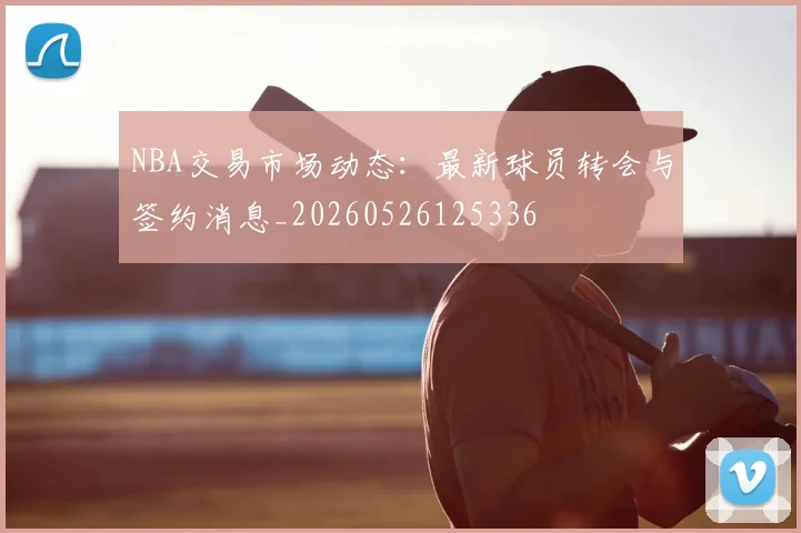 NBA交易市场动态:最新球员转会与签约消息_20260526125336