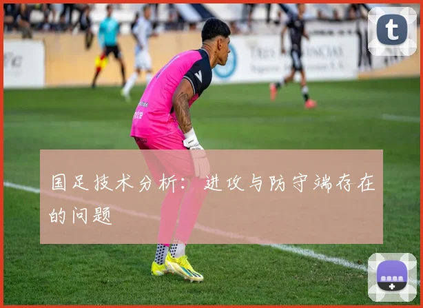国足技术分析:进攻与防守端存在的问题
