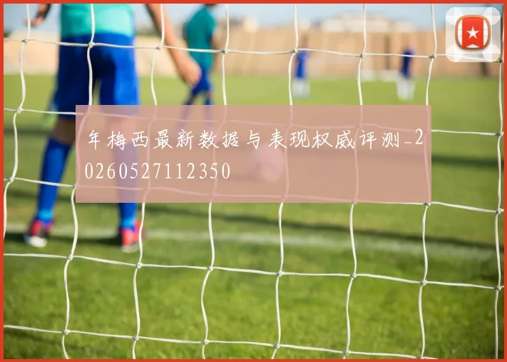 年梅西最新数据与表现权威评测_20260527112350