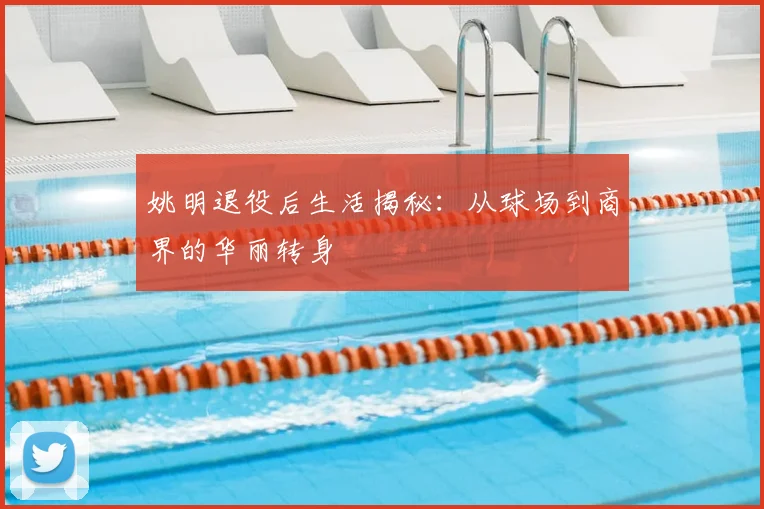 姚明退役后生活揭秘：从球场到商界的华丽转身