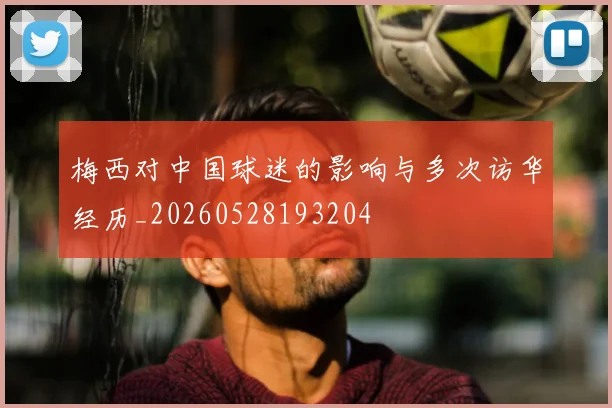 梅西对中国球迷的影响与多次访华经历_20260528193204